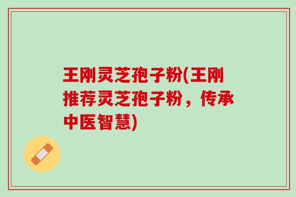 王刚灵芝孢子粉(王刚推荐灵芝孢子粉，传承中医智慧)