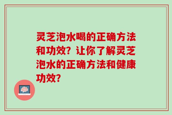 灵芝泡水喝的正确方法和功效?让你了解灵芝泡水的正确方法和健康功效? 灵芝泡水喝的正确方法和功效?让你了解灵芝泡水的正确方法和健康功效?