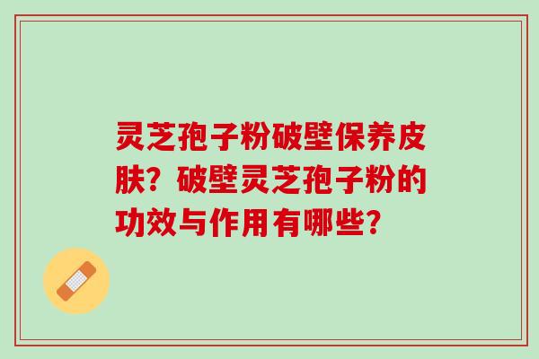 灵芝孢子粉破壁保养皮肤？破壁灵芝孢子粉的功效与作用有哪些？