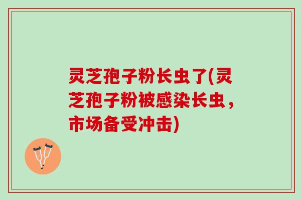 灵芝孢子粉长虫了(灵芝孢子粉被长虫,市场备受冲击) 灵芝孢子粉长虫了(灵芝孢子粉被长虫,市场备受冲击)