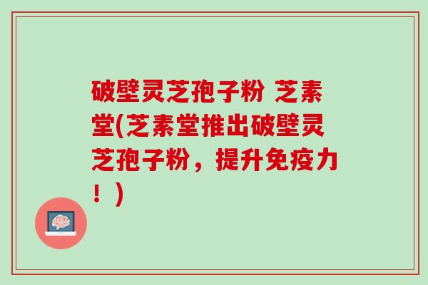 破壁灵芝孢子粉 芝素堂(芝素堂推出破壁灵芝孢子粉，提升免疫力！)
