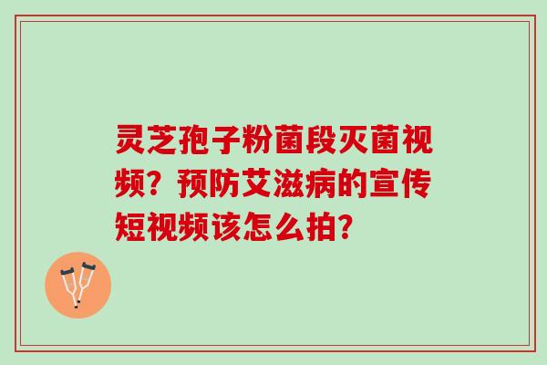 灵芝孢子粉菌段灭菌视频？艾滋的宣传短视频该怎么拍？