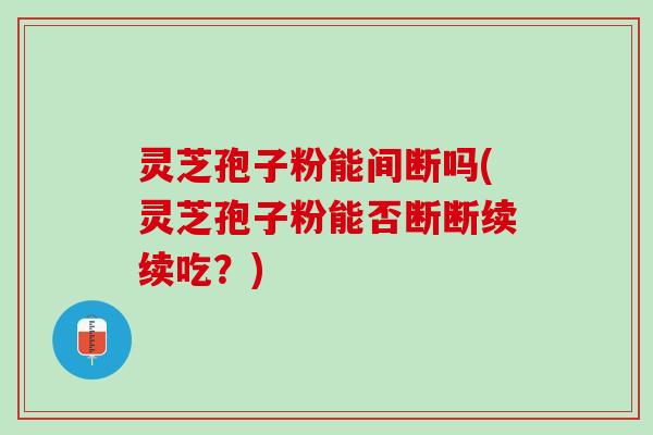 灵芝孢子粉能间断吗(灵芝孢子粉能否断断续续吃？)