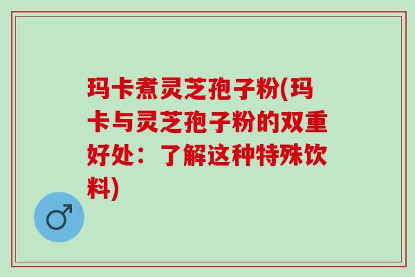 玛卡煮灵芝孢子粉(玛卡与灵芝孢子粉的双重好处：了解这种特殊饮料)