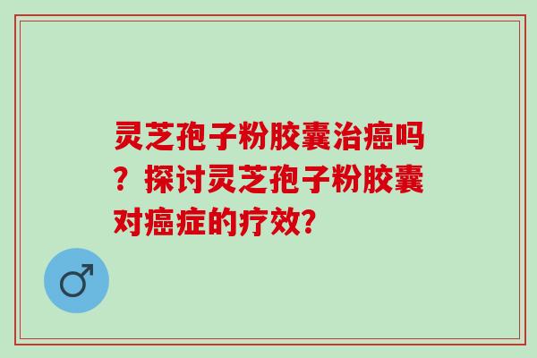 灵芝孢子粉胶囊治癌吗？探讨灵芝孢子粉胶囊对癌症的疗效？