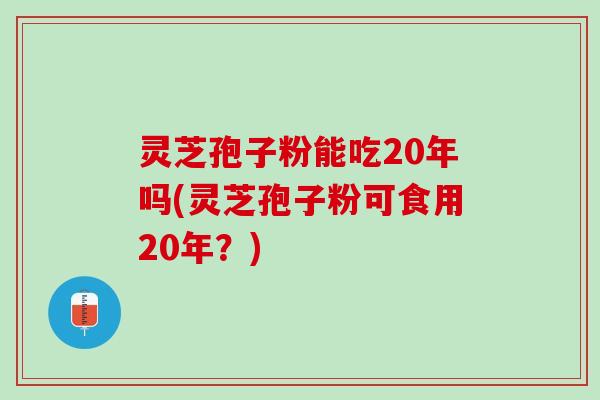 灵芝孢子粉能吃20年吗(灵芝孢子粉可食用20年？)