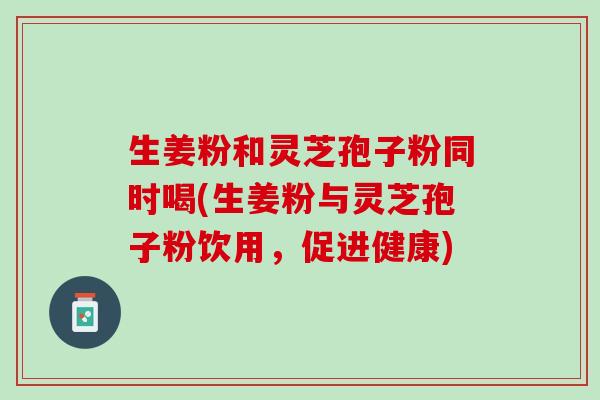 生姜粉和灵芝孢子粉同时喝(生姜粉与灵芝孢子粉饮用，促进健康)