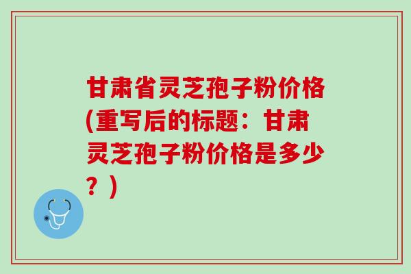 甘肃省灵芝孢子粉价格(重写后的标题:甘肃灵芝孢子粉价格是多少?) 甘肃省灵芝孢子粉价格(重写后的标题:甘肃灵芝孢子粉价格是多少?)