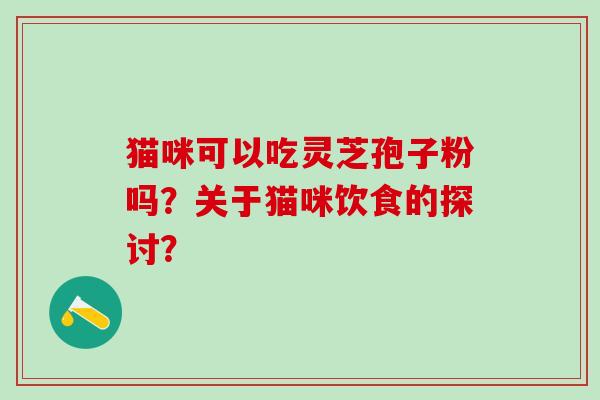 猫咪可以吃灵芝孢子粉吗?关于猫咪饮食的探讨? 猫咪可以吃灵芝孢子粉吗?关于猫咪饮食的探讨?