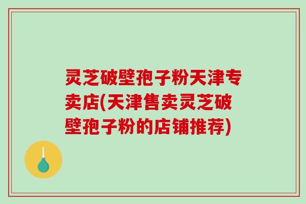 灵芝破壁孢子粉天津专卖店(天津售卖灵芝破壁孢子粉的店铺推荐)