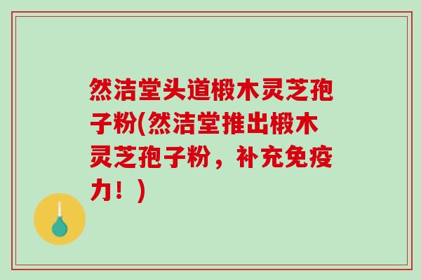然洁堂头道椴木灵芝孢子粉(然洁堂推出椴木灵芝孢子粉，补充免疫力！)