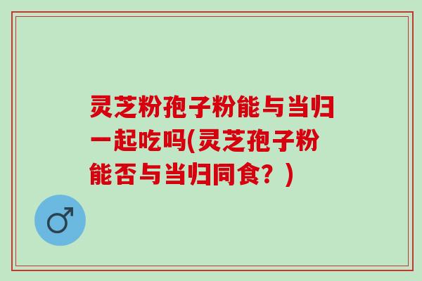 灵芝粉孢子粉能与当归一起吃吗(灵芝孢子粉能否与当归同食?) 灵芝粉孢子粉能与当归一起吃吗(灵芝孢子粉能否与当归同食?)