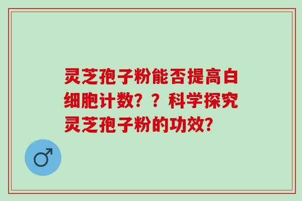灵芝孢子粉能否提高白细胞计数？？科学探究灵芝孢子粉的功效？