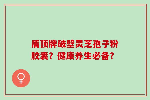 盾顶牌破壁灵芝孢子粉胶囊？健康养生必备？