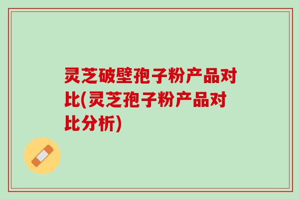 灵芝破壁孢子粉产品对比(灵芝孢子粉产品对比分析)