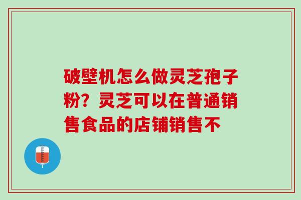 破壁机怎么做灵芝孢子粉？灵芝可以在普通销售食品的店铺销售不