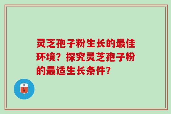 灵芝孢子粉生长的佳环境?探究灵芝孢子粉的适生长条件? 灵芝孢子粉生长的佳环境?探究灵芝孢子粉的适生长条件?