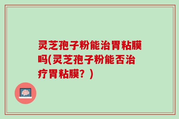 灵芝孢子粉能胃粘膜吗(灵芝孢子粉能否胃粘膜？)