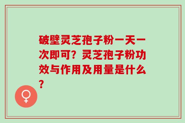 破壁灵芝孢子粉一天一次即可？灵芝孢子粉功效与作用及用量是什么？