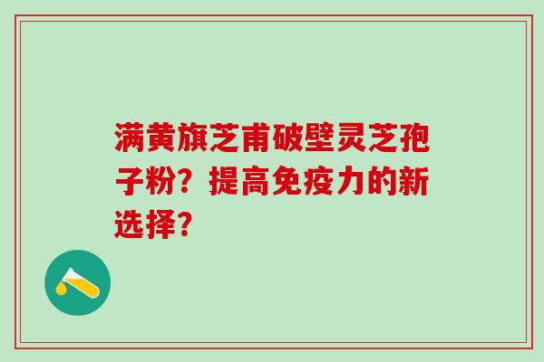 满黄旗芝甫破壁灵芝孢子粉？提高免疫力的新选择？