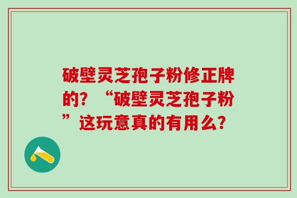破壁灵芝孢子粉修正牌的？“破壁灵芝孢子粉”这玩意真的有用么？