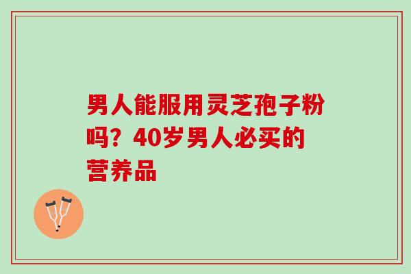 男人能服用灵芝孢子粉吗？40岁男人必买的营养品