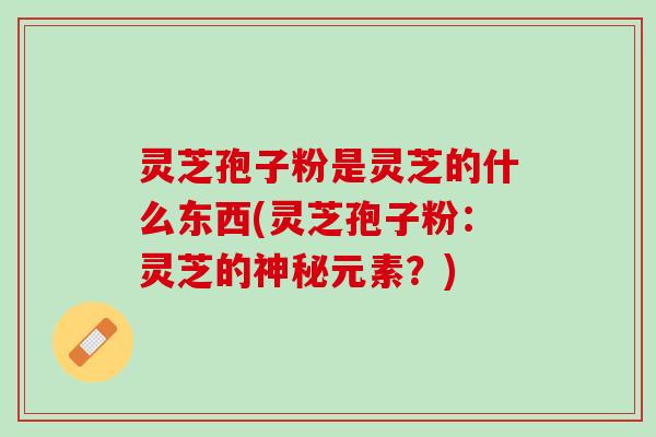 灵芝孢子粉是灵芝的什么东西(灵芝孢子粉：灵芝的神秘元素？)