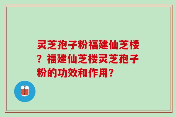 灵芝孢子粉福建仙芝楼？福建仙芝楼灵芝孢子粉的功效和作用？