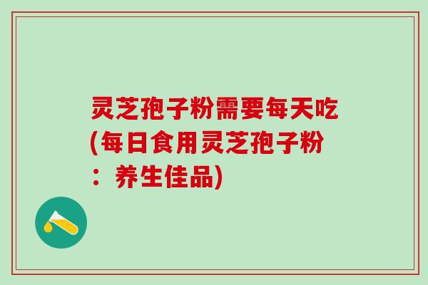 灵芝孢子粉需要每天吃(每日食用灵芝孢子粉：养生佳品)