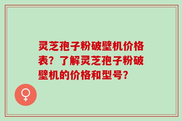 灵芝孢子粉破壁机价格表？了解灵芝孢子粉破壁机的价格和型号？