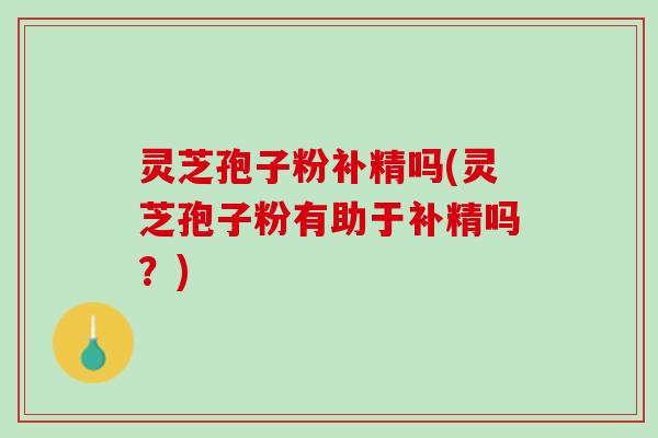 灵芝孢子粉补精吗(灵芝孢子粉有助于补精吗？)