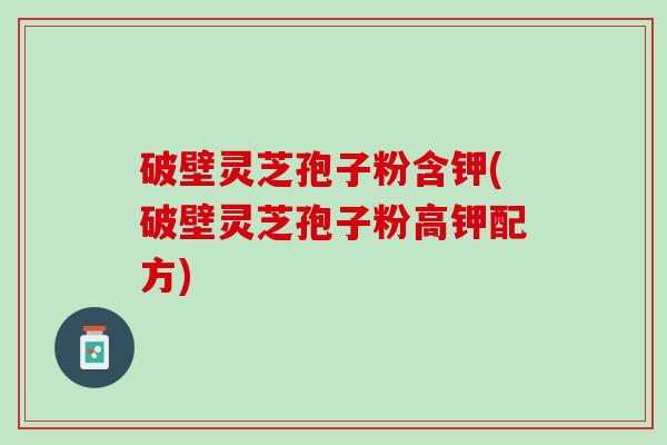 破壁灵芝孢子粉含钾(破壁灵芝孢子粉高钾配方)