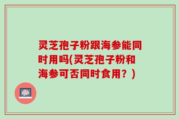 灵芝孢子粉跟海参能同时用吗(灵芝孢子粉和海参可否同时食用？)