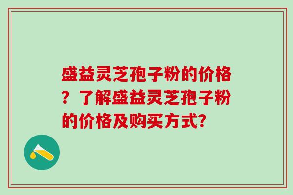 盛益灵芝孢子粉的价格？了解盛益灵芝孢子粉的价格及购买方式？