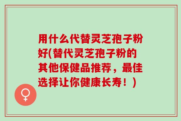 用什么代替灵芝孢子粉好(替代灵芝孢子粉的其他保健品推荐，最佳选择让你健康长寿！)