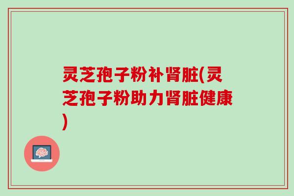 灵芝孢子粉补肾脏(灵芝孢子粉助力肾脏健康)