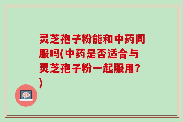 灵芝孢子粉能和中药同服吗(中药是否适合与灵芝孢子粉一起服用？)