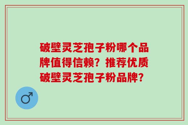 破壁灵芝孢子粉哪个品牌值得信赖？推荐优质破壁灵芝孢子粉品牌？