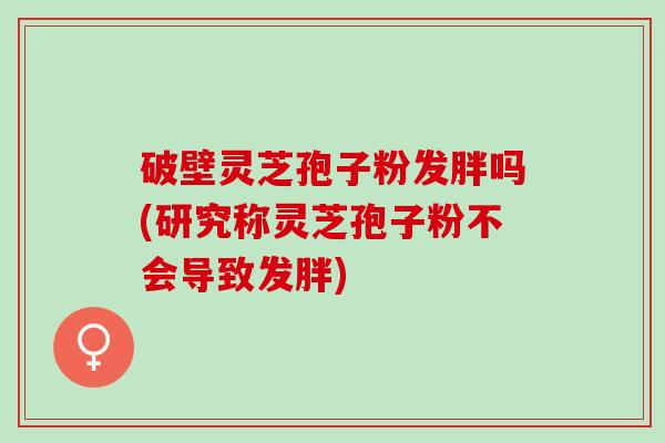 破壁灵芝孢子粉发胖吗(研究称灵芝孢子粉不会导致发胖)