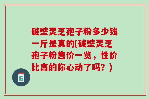 破壁灵芝孢子粉多少钱一斤是真的(破壁灵芝孢子粉售价一览，性价比高的你心动了吗？)