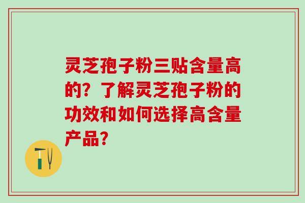 灵芝孢子粉三贴含量高的？了解灵芝孢子粉的功效和如何选择高含量产品？