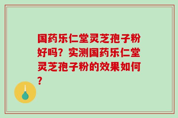 国药乐仁堂灵芝孢子粉好吗？实测国药乐仁堂灵芝孢子粉的效果如何？