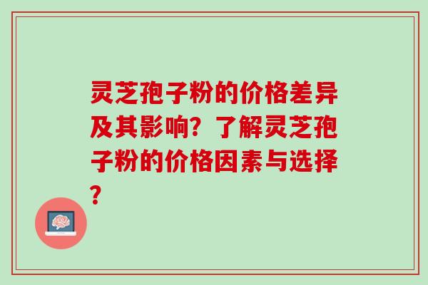 灵芝孢子粉的价格差异及其影响？了解灵芝孢子粉的价格因素与选择？