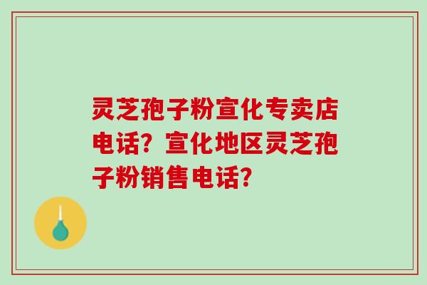 灵芝孢子粉宣化专卖店电话？宣化地区灵芝孢子粉销售电话？