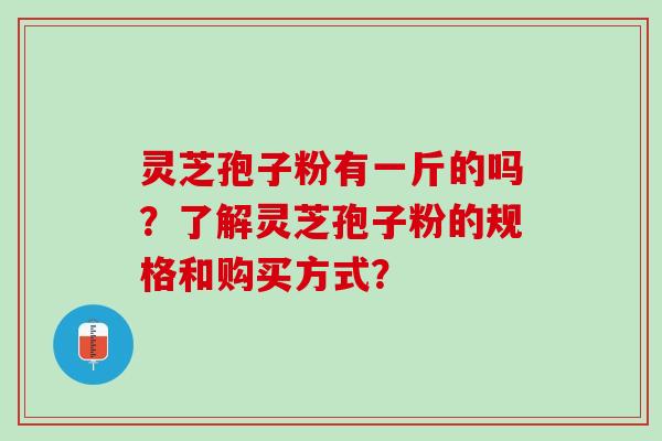 灵芝孢子粉有一斤的吗？了解灵芝孢子粉的规格和购买方式？