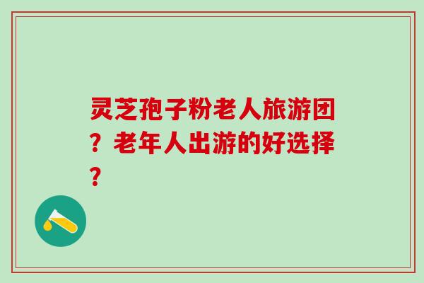 灵芝孢子粉老人旅游团？老年人出游的好选择？