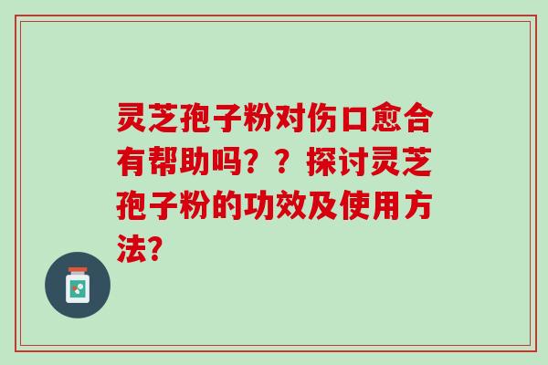灵芝孢子粉对伤口愈合有帮助吗？？探讨灵芝孢子粉的功效及使用方法？