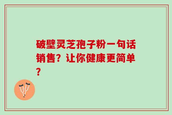 破壁灵芝孢子粉一句话销售?让你健康更简单? 破壁灵芝孢子粉一句话销售?让你健康更简单?