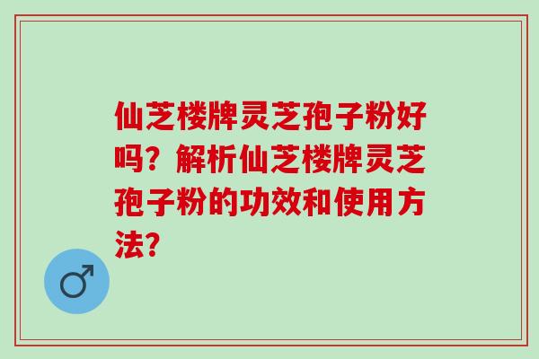 仙芝楼牌灵芝孢子粉好吗？解析仙芝楼牌灵芝孢子粉的功效和使用方法？