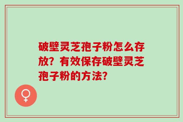 破壁灵芝孢子粉怎么存放？有效保存破壁灵芝孢子粉的方法？